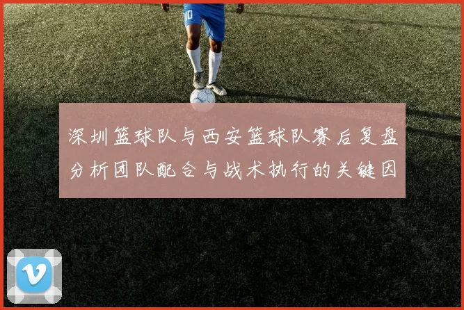 深圳篮球队与西安篮球队赛后复盘分析团队配合与战术执行的关键因素
