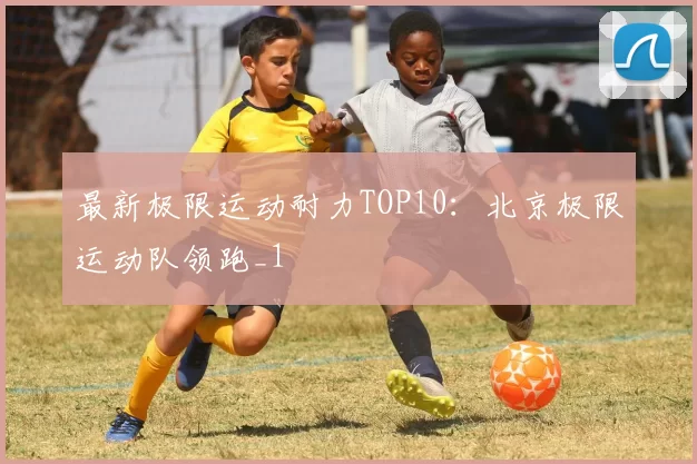 最新极限运动耐力TOP10：北京极限运动队领跑_1