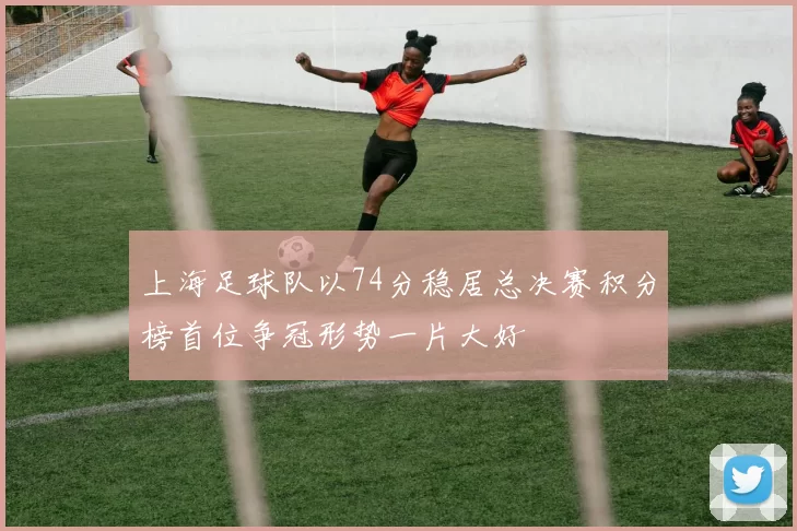 上海足球队以74分稳居总决赛积分榜首位争冠形势一片大好