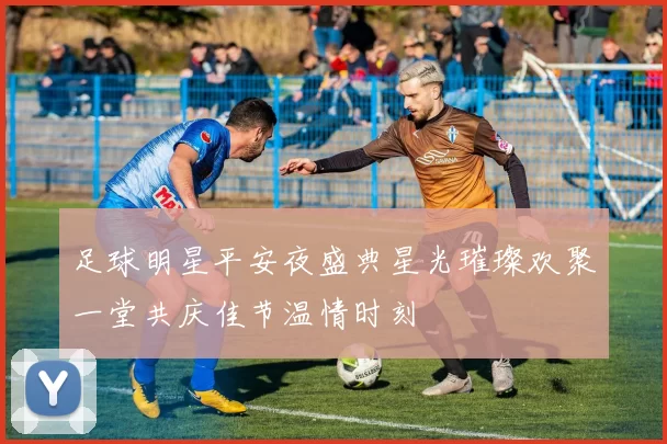 足球明星平安夜盛典星光璀璨欢聚一堂共庆佳节温情时刻