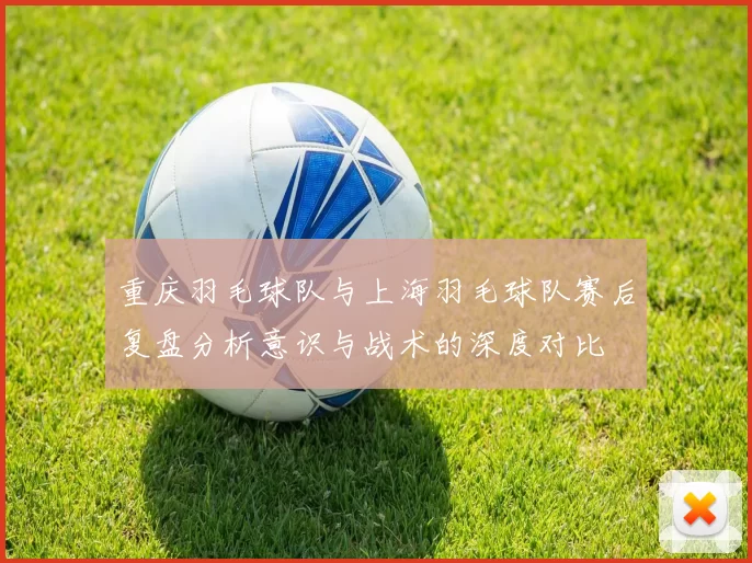 重庆羽毛球队与上海羽毛球队赛后复盘分析意识与战术的深度对比