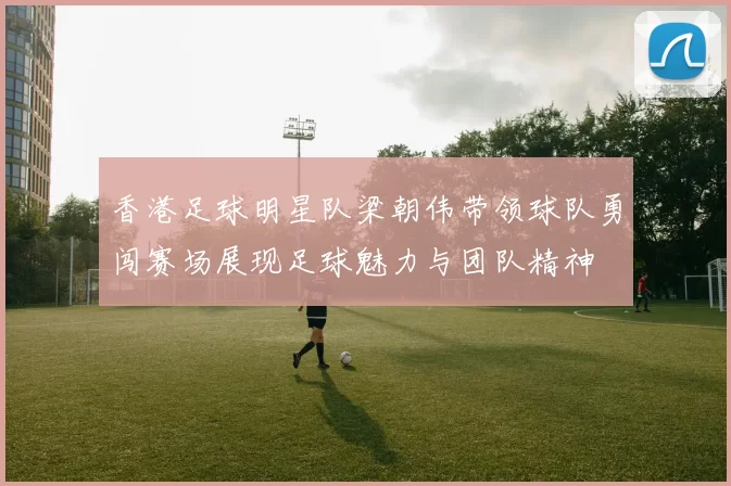香港足球明星队梁朝伟带领球队勇闯赛场展现足球魅力与团队精神