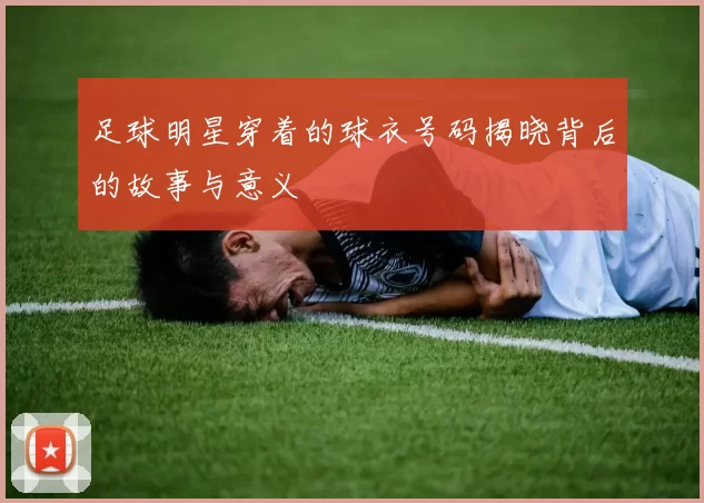 足球明星穿着的球衣号码揭晓背后的故事与意义