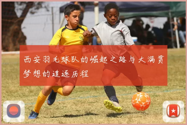 西安羽毛球队的崛起之路与大满贯梦想的追逐历程